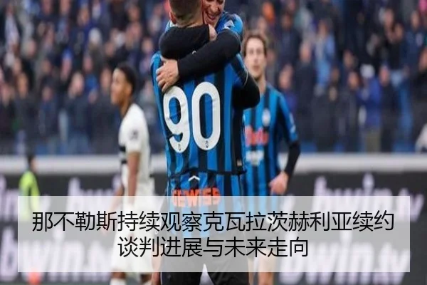 那不勒斯持续观察克瓦拉茨赫利亚续约谈判进展与未来走向