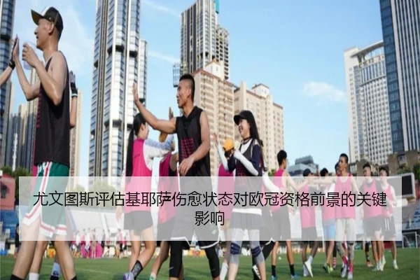尤文图斯评估基耶萨伤愈状态对欧冠资格前景的关键影响