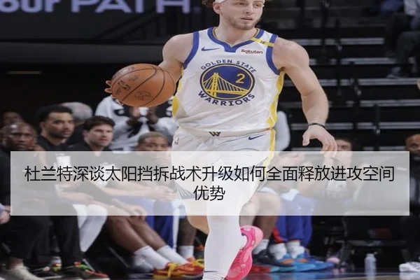 杜兰特深谈太阳挡拆战术升级如何全面释放进攻空间优势