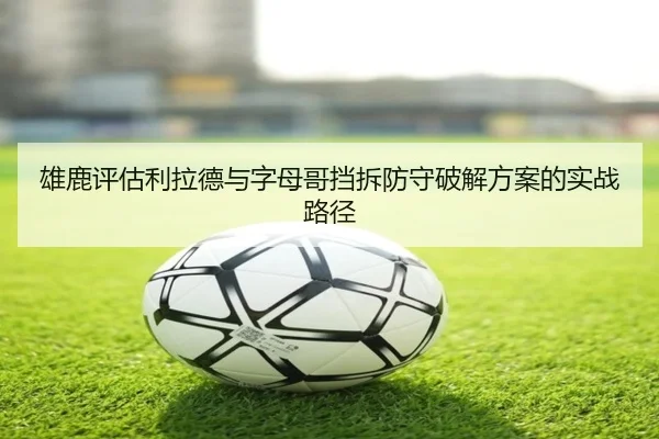 雄鹿评估利拉德与字母哥挡拆防守破解方案的实战路径