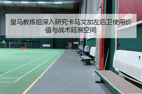 皇马教练组深入研究卡马文加左后卫使用价值与战术延展空间
