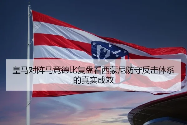 皇马对阵马竞德比复盘看西蒙尼防守反击体系的真实成效