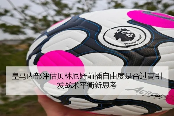 皇马内部评估贝林厄姆前插自由度是否过高引发战术平衡新思考