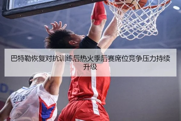 巴特勒恢复对抗训练后热火季后赛席位竞争压力持续升级