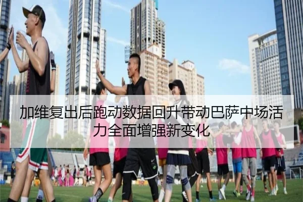 加维复出后跑动数据回升带动巴萨中场活力全面增强新变化